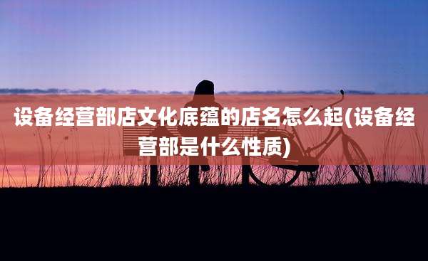 设备经营部店文化底蕴的店名怎么起(设备经营部是什么性质)