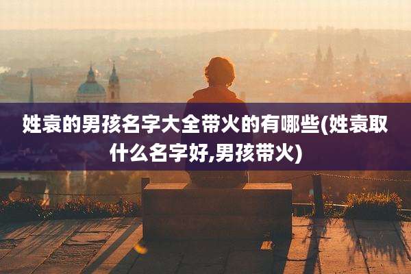 姓袁的男孩名字大全带火的有哪些(姓袁取什么名字好,男孩带火)