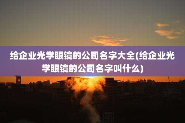 给企业光学眼镜的公司名字大全(给企业光学眼镜的公司名字叫什么)