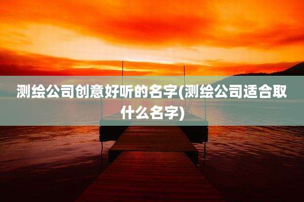 测绘公司创意好听的名字(测绘公司适合取什么名字)