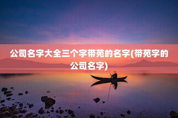 公司名字大全三个字带苑的名字(带苑字的公司名字)