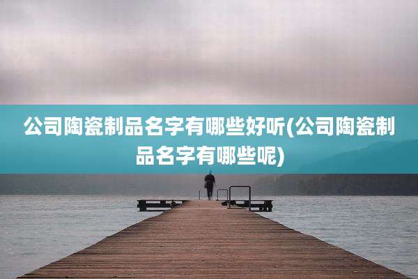 公司陶瓷制品名字有哪些好听(公司陶瓷制品名字有哪些呢)
