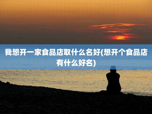 我想开一家食品店取什么名好(想开个食品店有什么好名)