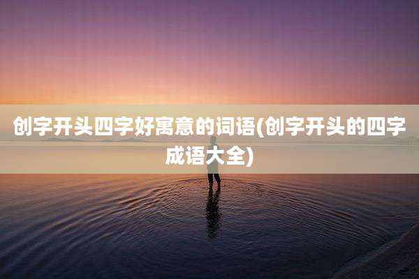 创字开头四字好寓意的词语(创字开头的四字成语大全)