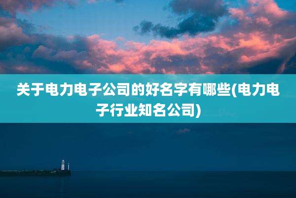 关于电力电子公司的好名字有哪些(电力电子行业知名公司)