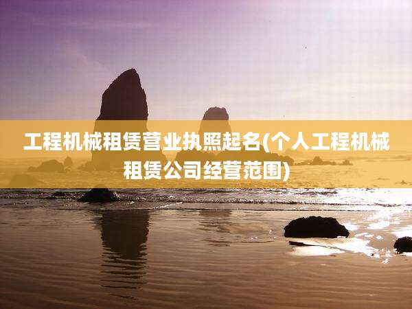 工程机械租赁营业执照起名(个人工程机械租赁公司经营范围)