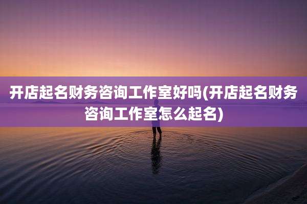 开店起名财务咨询工作室好吗(开店起名财务咨询工作室怎么起名)