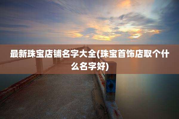 最新珠宝店铺名字大全(珠宝首饰店取个什么名字好)
