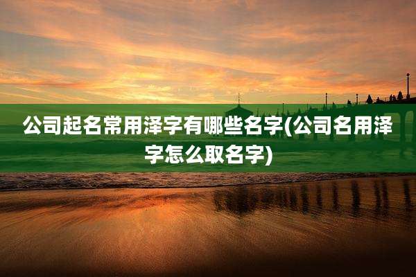公司起名常用泽字有哪些名字(公司名用泽字怎么取名字)