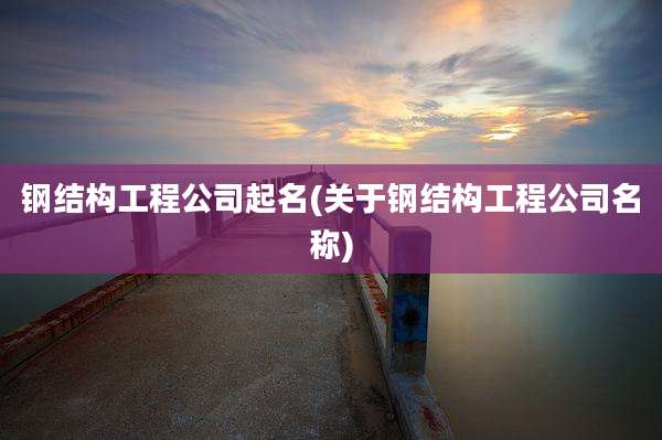 钢结构工程公司起名(关于钢结构工程公司名称)