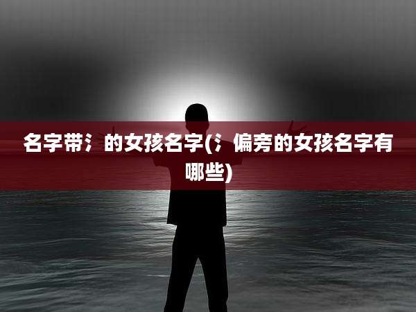 名字带氵的女孩名字(氵偏旁的女孩名字有哪些)