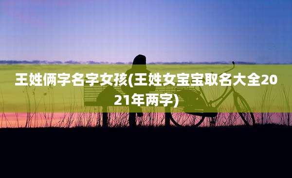 王姓俩字名字女孩(王姓女宝宝取名大全2021年两字)