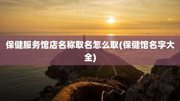 保健服务馆店名称取名怎么取(保健馆名字大全)