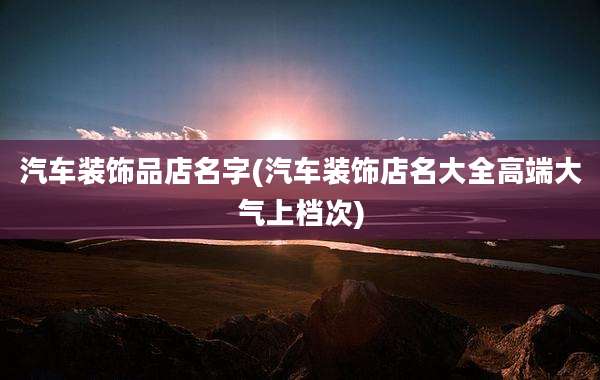 汽车装饰品店名字(汽车装饰店名大全高端大气上档次)