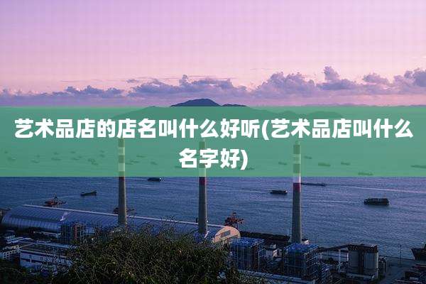 艺术品店的店名叫什么好听(艺术品店叫什么名字好)