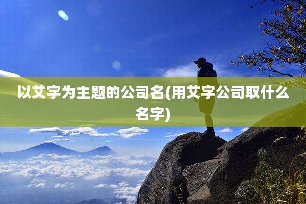 以艾字为主题的公司名(用艾字公司取什么名字)