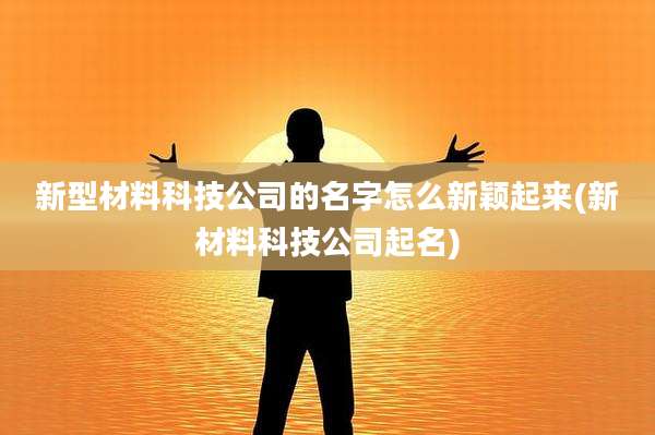 新型材料科技公司的名字怎么新颖起来(新材料科技公司起名)