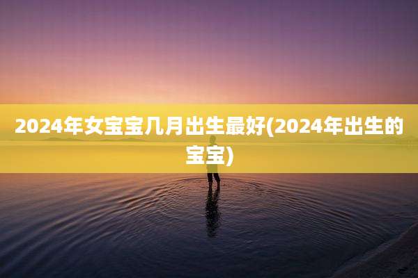 2024年女宝宝几月出生最好(2024年出生的宝宝)