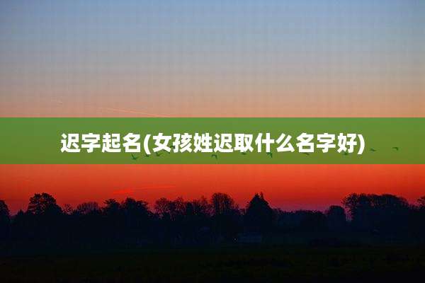 迟字起名(女孩姓迟取什么名字好)