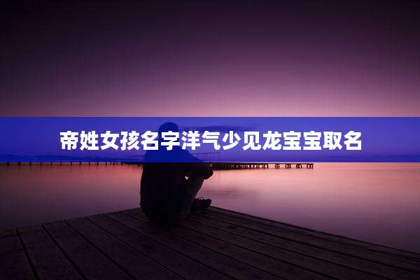 帝姓女孩名字洋气少见龙宝宝取名