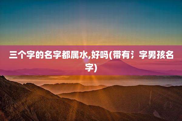 三个字的名字都属水,好吗(带有氵字男孩名字)