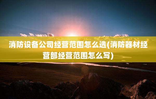 消防设备公司经营范围怎么选(消防器材经营部经营范围怎么写)