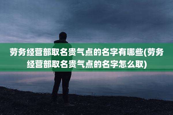 劳务经营部取名贵气点的名字有哪些(劳务经营部取名贵气点的名字怎么取)