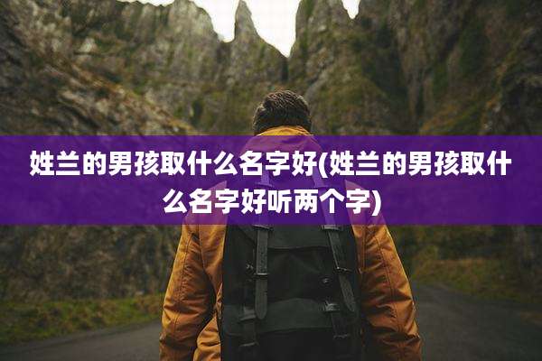 姓兰的男孩取什么名字好(姓兰的男孩取什么名字好听两个字)