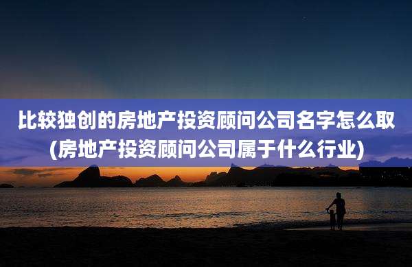 比较独创的房地产投资顾问公司名字怎么取(房地产投资顾问公司属于什么行业)