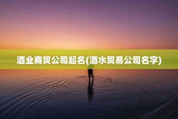 酒业商贸公司起名(酒水贸易公司名字)