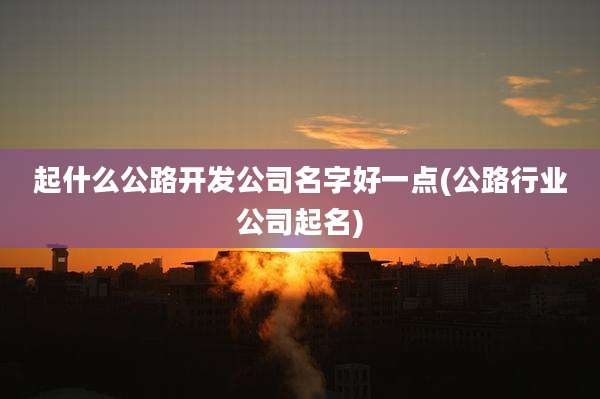 起什么公路开发公司名字好一点(公路行业公司起名)