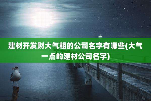 建材开发财大气粗的公司名字有哪些(大气一点的建材公司名字)