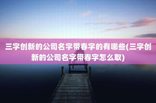 三字创新的公司名字带春字的有哪些(三字创新的公司名字带春字怎么取)