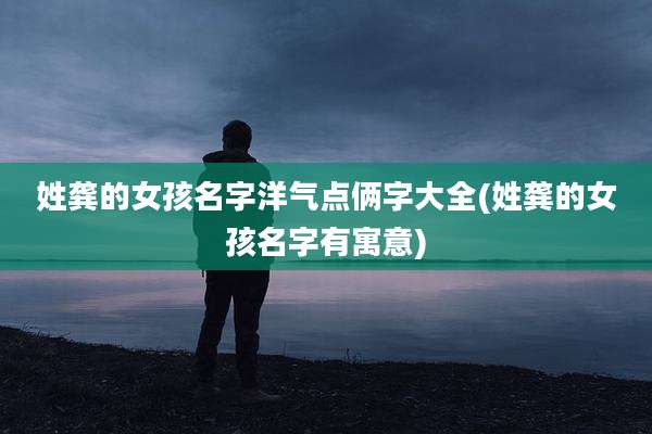 姓龚的女孩名字洋气点俩字大全(姓龚的女孩名字有寓意)