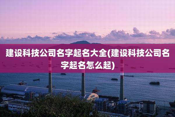 建设科技公司名字起名大全(建设科技公司名字起名怎么起)