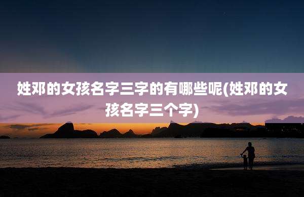 姓邓的女孩名字三字的有哪些呢(姓邓的女孩名字三个字)