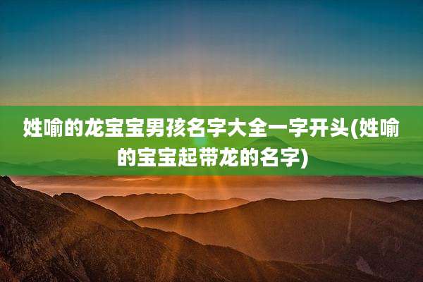 姓喻的龙宝宝男孩名字大全一字开头(姓喻的宝宝起带龙的名字)