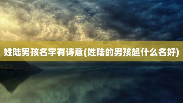 姓陆男孩名字有诗意(姓陆的男孩起什么名好)