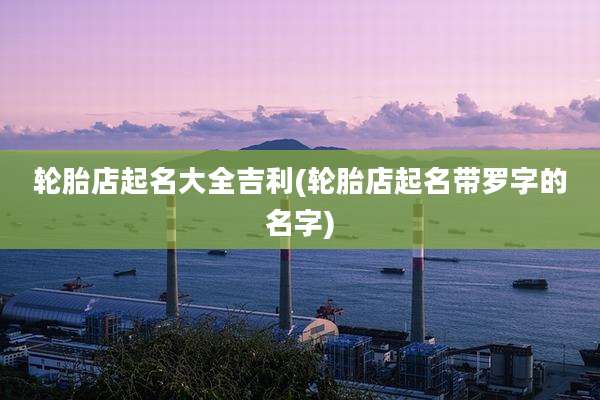 轮胎店起名大全吉利(轮胎店起名带罗字的名字)