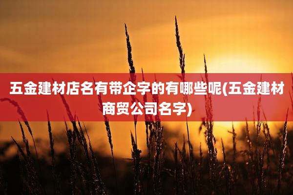 五金建材店名有带企字的有哪些呢(五金建材商贸公司名字)