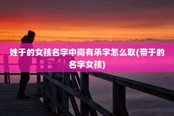 姓于的女孩名字中间有承字怎么取(带于的名字女孩)
