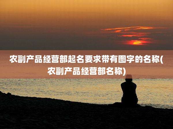 农副产品经营部起名要求带有图字的名称(农副产品经营部名称)