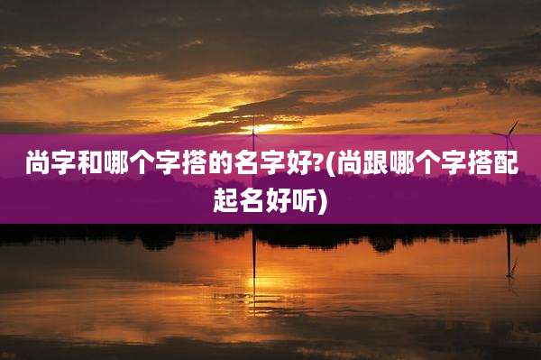 尚字和哪个字搭的名字好?(尚跟哪个字搭配起名好听)