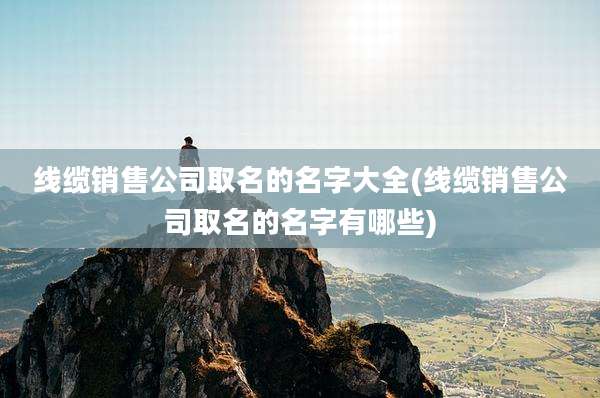 线缆销售公司取名的名字大全(线缆销售公司取名的名字有哪些)