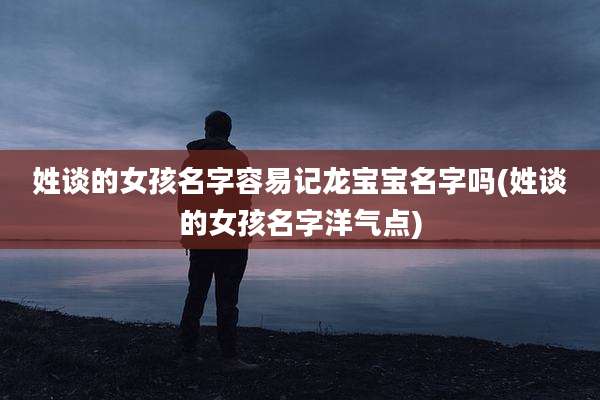 姓谈的女孩名字容易记龙宝宝名字吗(姓谈的女孩名字洋气点)