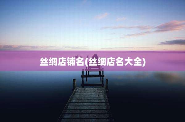 丝绸店铺名(丝绸店名大全)