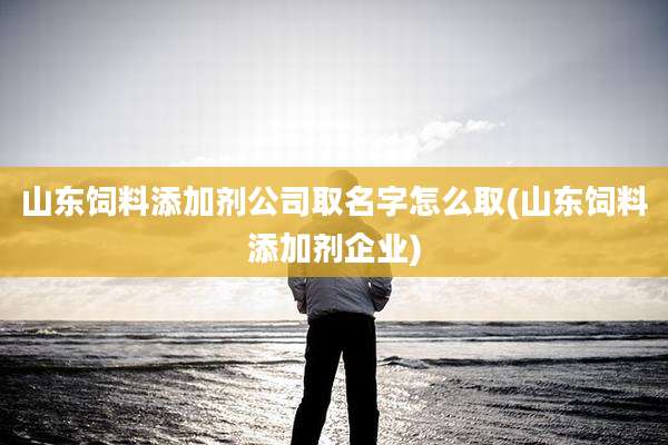 山东饲料添加剂公司取名字怎么取(山东饲料添加剂企业)