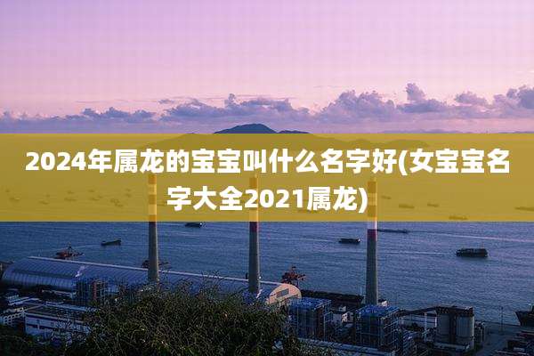 2024年属龙的宝宝叫什么名字好(女宝宝名字大全2021属龙)