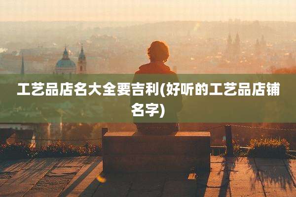 工艺品店名大全要吉利(好听的工艺品店铺名字)