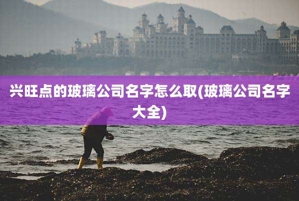 兴旺点的玻璃公司名字怎么取(玻璃公司名字大全)